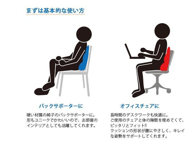 まずは基本的な使い方、バックサポーターに。硬い材質の椅子のバックサポーターに。形もユニークでかわいいので、お部屋のインテリアとしても活躍してくれます。オフィスチェアに。長時間のデスクワークも快適に。ご使用のチェアと体の隙間をパウダービーズが埋めてくて、ピッタリとフィット!!クッションの形状が腰にやさしく、キレイな姿勢をサポートしてくれます。