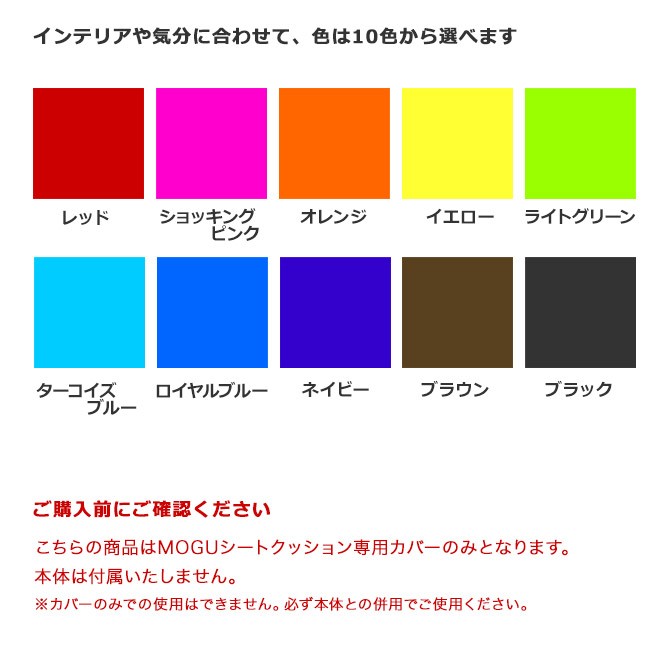 インテリアや気分に合わせて、色は10色から選べます。レッド・ショッキングピンク・オレンジ・イエロー・ライトグリーン・ターコイズブルー・ロイヤルブルー・ネイビー・ブラウン・ブラック。ご購入前にご確認ください。こちらの商品はMOGUシートクッション専用カバーのみとなります。本体は付属いたしません。カバーのみでの使用はできません。必ず本体との併用でご使用ください。