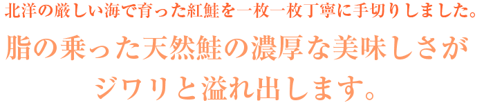 北海の厳しい海で育った紅鮭を一枚一枚丁寧に手切りしました。脂ののった天然鮭の濃厚な美味しさがジワリと溢れ出します。