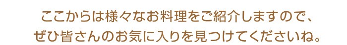 ここからは様々なお料理をご紹介しますので、ぜひ皆さんのお気に入りを見つけてくださいね。