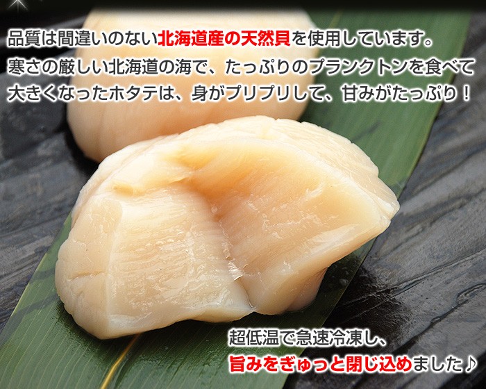 品質は間違いのない北海道産の天然貝を使用しています。寒さの厳しい北海道の海で、たっぷりのプランクトンを食べて大きくなったホタテは、身がプリプリして、甘みがたっぷり！超低温で急速冷凍し、旨みをぎゅっと閉じ込めました♪