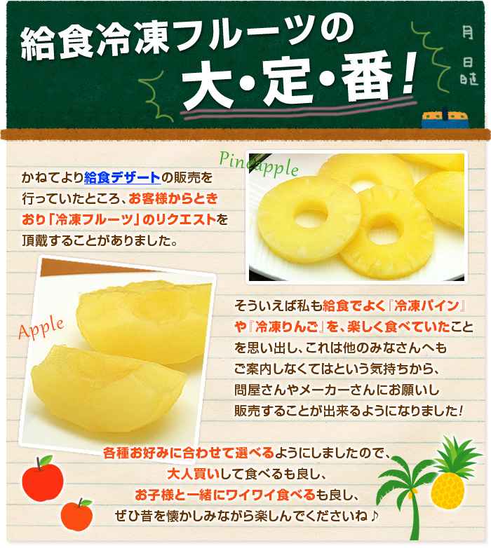 かねてより給食デザートの販売を行っていたところ、ときおりお客様から「冷凍フルーツ」のリクエストを頂戴することがありました！そういえば私もよく給食で「冷凍パインやリンゴ」を食べていたことを思い出し、これは皆さんへもお届けしなくてはという気持ちから冷凍フルーツ加工の大手から少しだけ分けてもらい、釜庄で販売することが出来るようになりました！お得なセットや好みで選べる単品もご用意しましたので、大人買いするもよし、お子様と一緒に給食の話をワイワイしながら食べるもよし♪