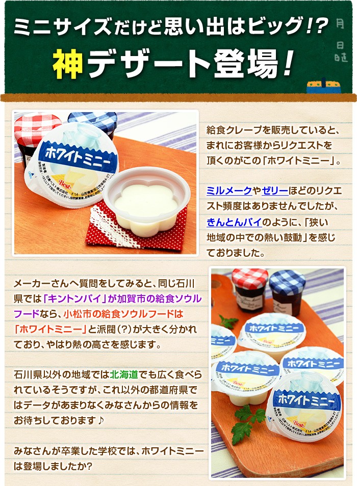 給食クレープを販売していると、まれにお客様からリクエストを頂くのがこの「ホワイトミニー」。ミルメークやゼリーほどのリクエスト頻度はありませんでしたが、きんとんパイのように、「狭い地域の中での熱い鼓動」を感じておりました。メーカーさんへ質問をしてみると、同じ石川県では「キントンパイ」が加賀市の給食ソウルフードなら、小松市の給食ソウルフードは「ホワイトミニー」と派閥（？）大きく分かれており、やはり熱の高さを感じます。石川県以外の地域では北海道でも広く食べられているそうですが、これ以外の都道府県ではデータがあまりなくみなさんからの情報をお待ちしております♪みなさんが卒業した学校では、ホワイトミニーは登場しましたか？