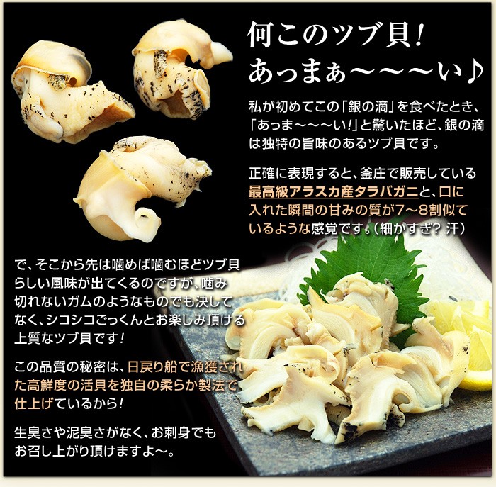 私が初めてこの「銀の滴」を食べたとき、「あっま〜〜〜い!」と驚いたほど、銀の滴は独特の旨味のあるツブ貝です。正確に表現すると、釜庄で販売している最高級アラスカ産タラバガニと、口に入れた瞬間の甘みの質が7〜8割似ているような感覚です。（細かすぎ？ 汗）で、そこから先は噛めば噛むほどツブ貝らしい風味が出てくるのですが、噛み切れないガムのようなものでも決してなく、シコシコごっくんとお楽しみ頂ける上質なツブ貝です！この品質の秘密は、日戻り船で漁獲された高鮮度の活貝を独自の柔らか製法で仕上げているから！生臭さや泥臭さがなく、お刺身でもお召し上がり頂けますよ〜。