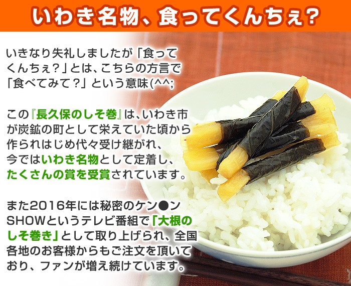 いきなり失礼しましたが「食ってくんちぇ？」とは、こちらの方言で「食べてみて？」という意味(^^;この『長久保のしそ巻』は、いわき市が炭鉱の町として栄えていた頃から作られはじめ代々受け継がれ、今ではいわき名物として定着し、たくさんの賞を受賞されています。また2016年には秘密のケン●ンSHOWというテレビ番組で「大根のしそ巻き」として取り上げられ、全国各地のお客様からもご注文を頂いており、ファンが増え続けています。