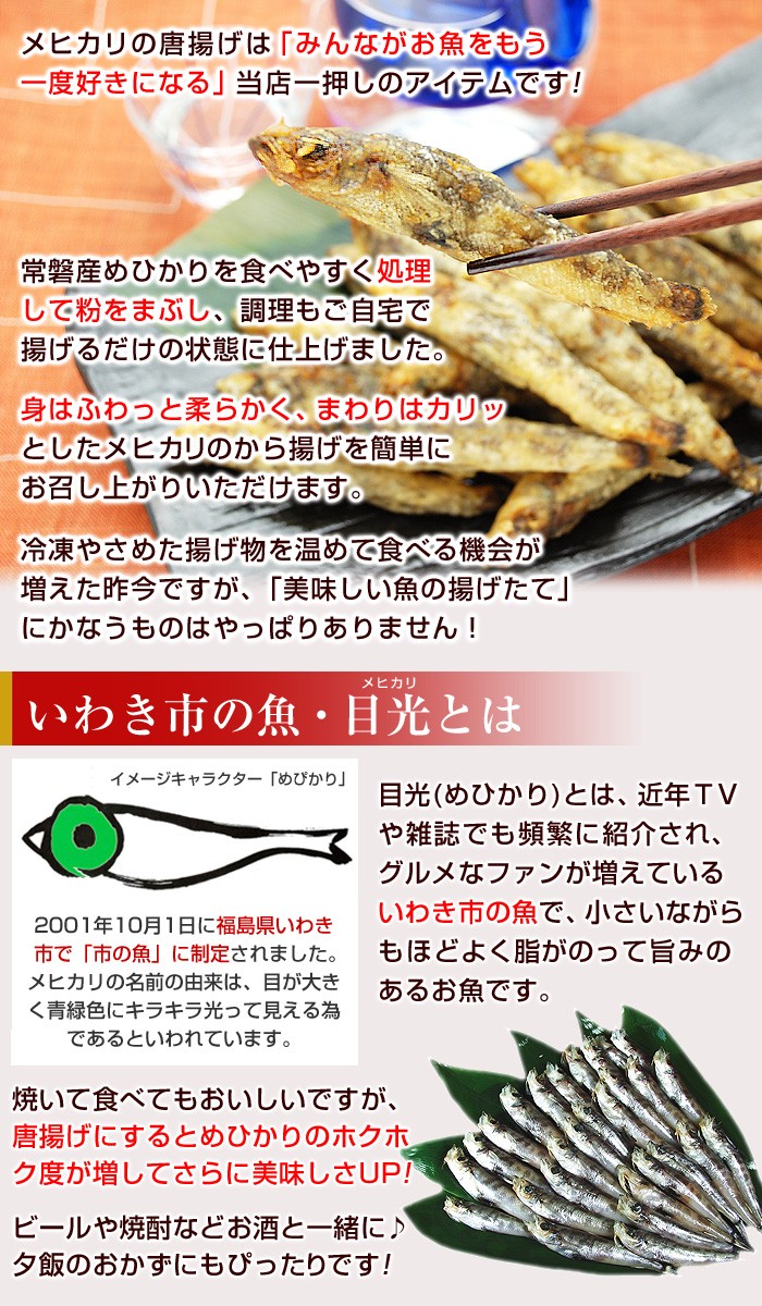 メヒカリの唐揚げは「みんながお魚をもう一度好きになる」当店一押しのアイテムです！常磐産めひかりを食べやすく処理して粉をまぶし、調理もご自宅で揚げるだけの状態に仕上げました。身はふわっと柔らかく、まわりはカリッとしたメヒカリのから揚げを簡単にお召し上がりいただけます。冷凍やさめた揚げ物を温めて食べる機会が増えた昨今ですが、「美味しい魚の揚げたて」にかなうものはやっぱりありません！目光（めひかり）とは、近年ＴＶや雑誌でも頻繁に紹介され、グルメなファンが増えているいわき市の魚で、小さいながらもほどよくあ脂がのって旨みのある白身魚です。焼いて食べてもおいしいですが、唐揚げにするとめひかりのホクホク度が増してさらに美味しさアップ！ビールや焼酎などお酒と一緒に♪夕飯のおかずにもぴったりです！