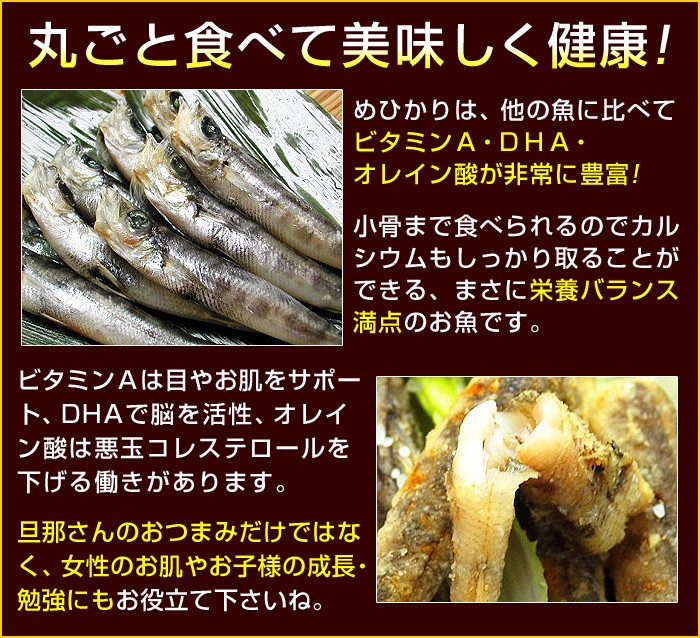 めひかりは、他の魚に比べてビタミンＡ・ＤＨＡ・オレイン酸が非常に豊富！小骨まで食べられるのでカルシウムもしっかり取ることができる、まさに栄養バランス満点のお魚です。ビタミンＡは目やお肌をサポート、ＤＨＡで脳を活性、オレイン酸は悪玉コレステロールを下げる働きがありますので、旦那さんのおつまみだけではなく、女性のお肌やお子様の成長・勉強にもお役立てくださいね。