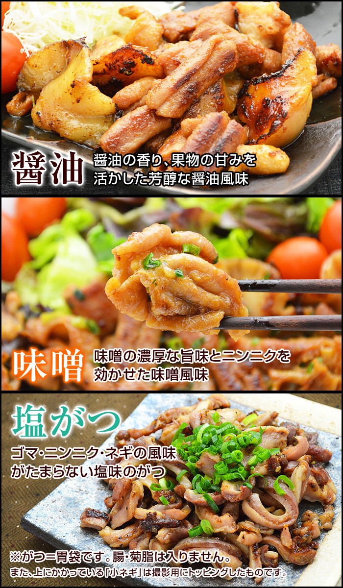 【醤油】醤油の香り、果物の甘みを活かした芳醇な醤油風味【味噌】味噌の濃厚な旨味とニンニクを効かせた味噌風味【塩がつ】ゴマ・ニンニク・ネギの風味がたまらない塩味のがつ※がつ＝胃袋です。腸・菊脂は入りません。