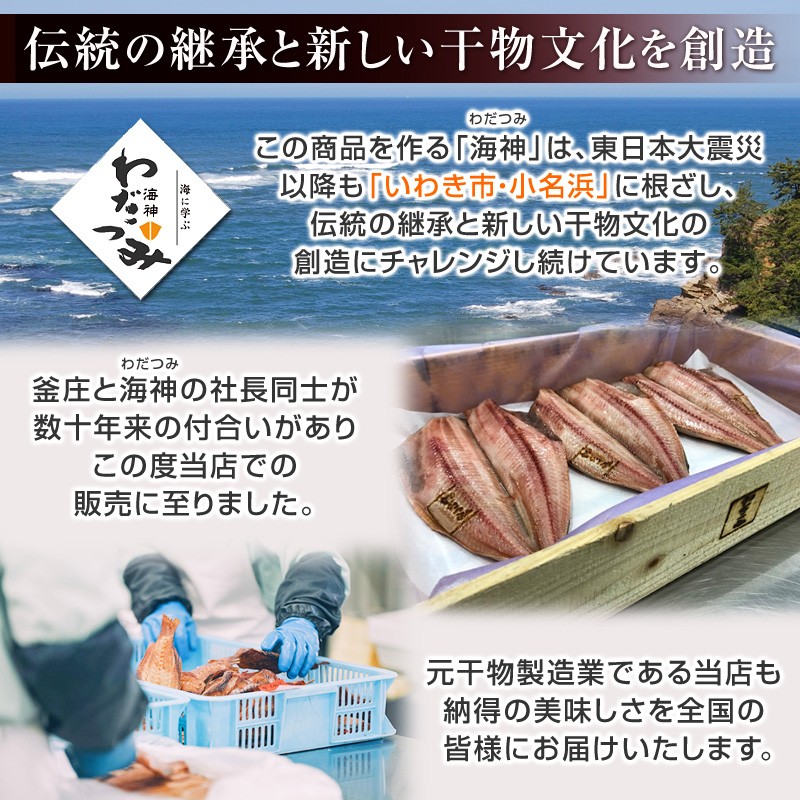 この商品を作る「海神（わだつみ）」は、東日本大震災以降も「いわき市・小名浜」に根ざし、伝統の継承と新しい干物文化の創造にチャレンジし続けています。釜庄と海神の社長同士が数十年来の付合いがありこの度当店での販売に至りました。元干物製造業である当店も納得の美味しさを全国の 皆様にお届けいたします。