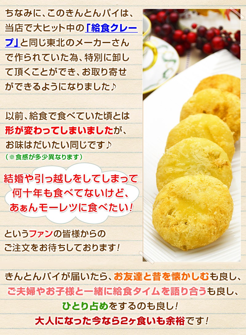 ちなみにこのきんとんパイは、当店で大ヒット中の「給食クレープ」と偶然にも同じ東北のメーカーさんで作られていたため特別に卸して頂くことができ、通販でお取り寄せができるようになりました♪さすがにスーパーで見かける地域のお客様からのご注文は諦めていますがｗ、「結婚や引っ越しをしてしまって何十年も食べてないけど、あぁんモーレツに食べたい！」というファンの皆様からのご注文をお待ちしております！きんとんパイが届いたら、お友達と昔を懐かしむも良し、ご夫婦やお子様と一緒に給食タイムを語り合うも良し、ひとり占めをするのも良し！大人になった今なら２ヶ食いも余裕です！