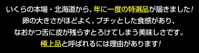 いくらの本場・北海道から、年に一度の特選品が届きました！卵の大きさがほどよく、プチッとした食感があり、なおかつ舌に皮が残らずとろけてしまう美味しさです。極上品と呼ばれるには理由があります！