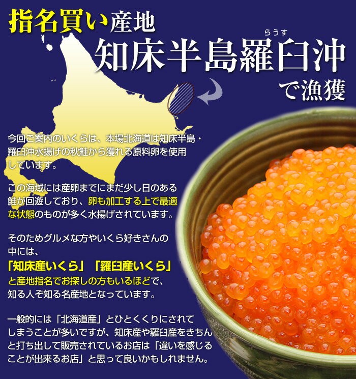 今回ご案内のいくらは、本場北海道は知床半島・羅臼沖水揚げの秋鮭から獲れる原料卵を使用しています。この海域には産卵までにまだ少し日のある鮭が回遊しており、卵も加工する上で最適な状態のものが多く水揚げされています。そのためグルメな方やいくら好きさんの中には、「知床産いくら」「羅臼産いくら」と産地指名でお探しの方もいるほどで、知る人ぞ知る名産地となっています。一般的には「北海道産」とひとくくりにされてしまうことが多いですが、知床産や羅臼産をきちんと打ち出して販売されているお店は、「違いを感じることが出来るお店」と思って良いかもしれません。