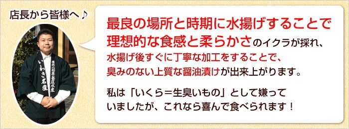 最良の場所と時期に水揚げすることで理想的な食感と柔らかさのイクラが採れ、水揚げ後すぐに丁寧な加工をすることで、臭みのない上質な醤油漬けが出来上がります。私は「いくら＝生臭いもの」として嫌っていましたが、これなら喜んで食べられます！