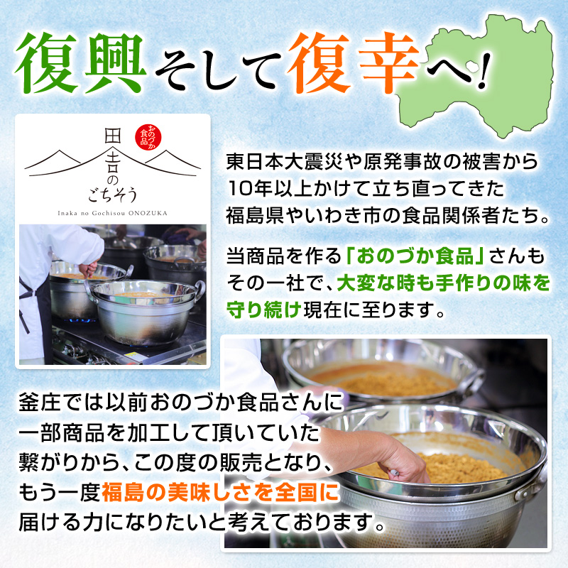 復興そして復幸へ！東日本大震災や原発事故の被害から10年以上かけて立ち直ってきた福島県やいわき市の食品関係者たち。当商品を作る「おのづか食品」さんもその一社で、大変な時も手作りの味を守り続け現在に至ります。釜庄では以前おのづか食品さんに一部商品を加工して頂いていた繋がりから、この度の販売となり、もう一度福島の美味しさを全国に届ける力になりたいと考えております。