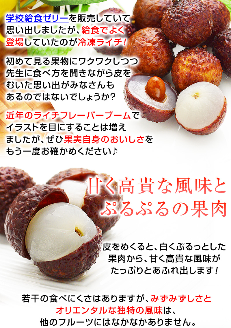 学校給食ゼリーを販売していて思い出しましたが、給食でよく登場していたのが冷凍ライチ！初めて見る果物にワクワクしつつ先生に食べ方を聞きながら皮をむいた思い出がみなさんもあるのではないでしょうか？近年のライチフレーバーブームでイラストを目にすることは増えましたが、ぜひ果実自身のおいしさをもう一度お確かめください♪皮をめくると、白くぷるっとした果肉から、甘く高貴な風味がたっぷりとあふれ出します！若干の食べにくさはありますが、みずみずしさとオリエンタルな独特の風味は、他のフルーツにはなかなかありません。