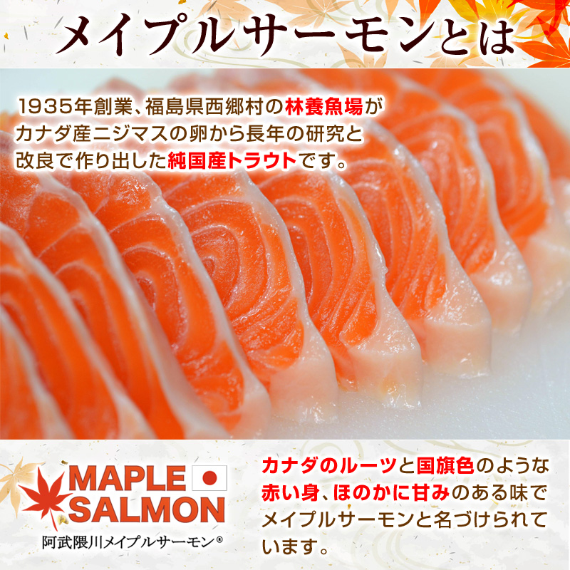 1935年創業、福島県西郷村の林養魚場がカナダ産ニジマスの卵から長年の研究と改良で作り出した純国産トラウトです。カナダのルーツと国旗色のような赤い身、ほのかに甘みのある味でメイプルサーモンと名づけられています。
