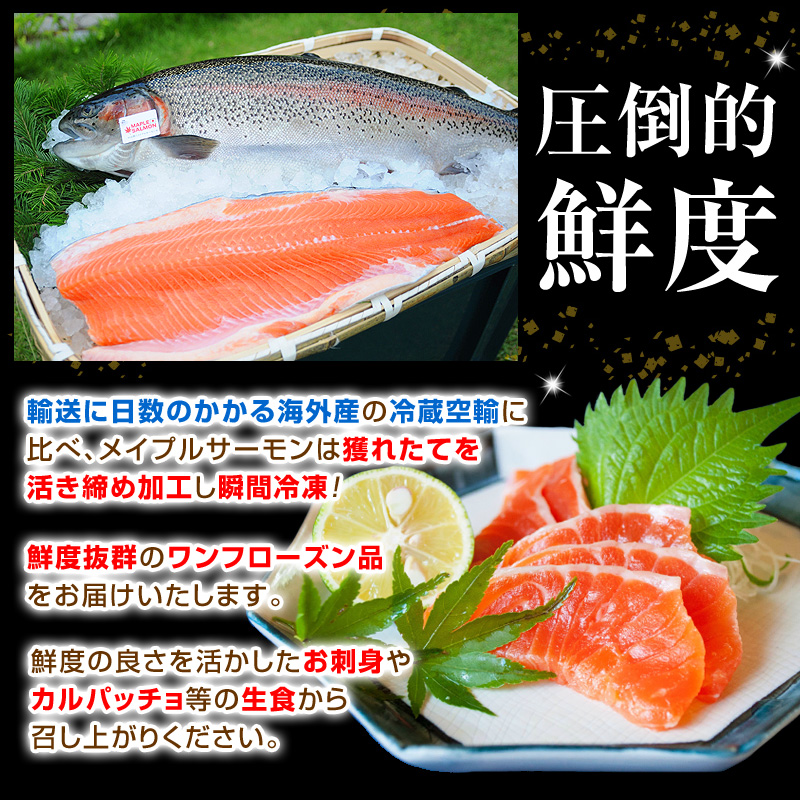 輸送に日数のかかる海外産の冷蔵空輸に比べ、メイプルサーモンは獲れたてを活き締め加工し瞬間冷凍！鮮度抜群のワンフローズン品をお届けいたします。鮮度の良さを活かしたお刺身やカルパッチョ等の生食から召し上がりください。