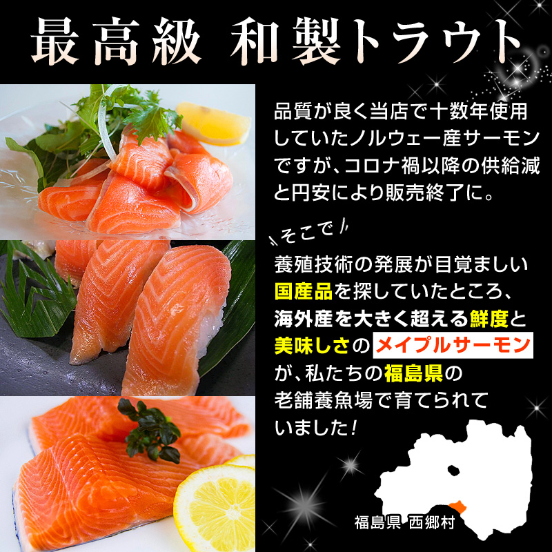 最高級 和製トラウト。品質が良く当店で十数年使用していたノルウェー産サーモンですが、コロナ禍以降の供給減と円安により販売終了に。そこで、養殖技術の発展が目覚ましい国産品を探していたところ、海外産を大きく超える鮮度と美味しさの「メイプルサーモン」が、私たちの福島県で育てられていました！