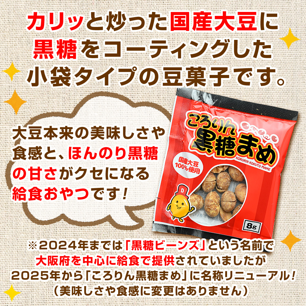 カリっと炒った国産大豆に黒糖をコーティングした小袋タイプの豆菓子です。大豆本来の美味しさや食感と、ほんのり黒糖の甘さがクセになる給食おやつです！※2024年までは「黒糖ビーンズ」という名前で大阪府を中心に給食で提供されていましたが2025年から「ころりん黒糖まめ」に名称リニューアル！（美味しさや食感に変更はありません）