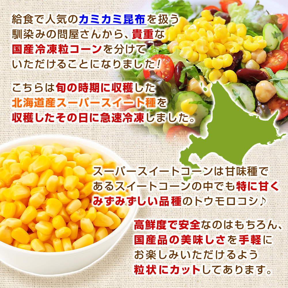 給食で人気のカミカミ昆布を扱う馴染みの問屋さんから、貴重な国産冷凍粒コーンを分けていただけることになりました！こちらは旬の時期に収穫した北海道産スーパースイート種を収穫したその日に急速冷凍しました。スーパースイートコーンは甘味種であるスイートコーンの中でも特に甘くみずみずしい品種のトウモロコシ♪高鮮度で安全なのはもちろん、国産品の美味しさを手軽にお楽しみいただけるよう粒状にカットしてあります。