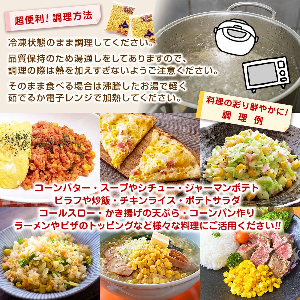≪超便利！調理方法≫冷凍状態のまま調理してください。品質保持のため湯通しをしてありますので、調理の際は熱を加えすぎないようご注意ください。そのまま食べる場合は沸騰したお湯で軽く茹でるか電子レンジで加熱してください。≪料理の彩り鮮やかに！調理例≫・コーンバター・スープ、シチュー・ジャーマンポテト・ピラフ、チキンライス、炒飯・サラダの彩り、ポテトサラダ、コールスローサラダ・かき揚げの天ぷら・ラーメンのトッピング・マヨコーンパン作り・ピザのトッピング