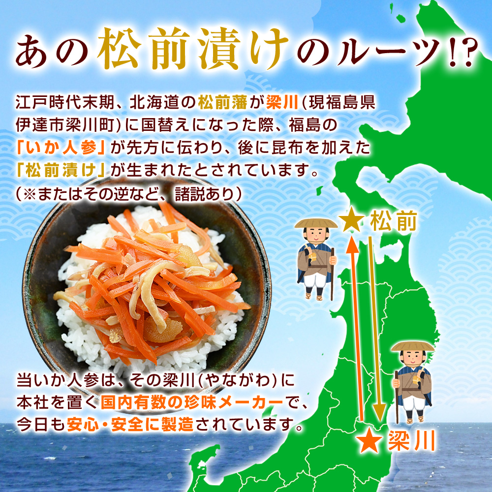 江戸時代末期、北海道の松前藩が梁川（現福島県伊達市梁川町）に国替えになった際、福島の「いか人参」が先方に伝わり、後に昆布を加えた「松前漬け」が生まれたとされています。（またはその逆など、諸説あり）当いか人参は、その梁川に本社を置く国内有数の珍味メーカーで、今日も安心・安全に製造されています。