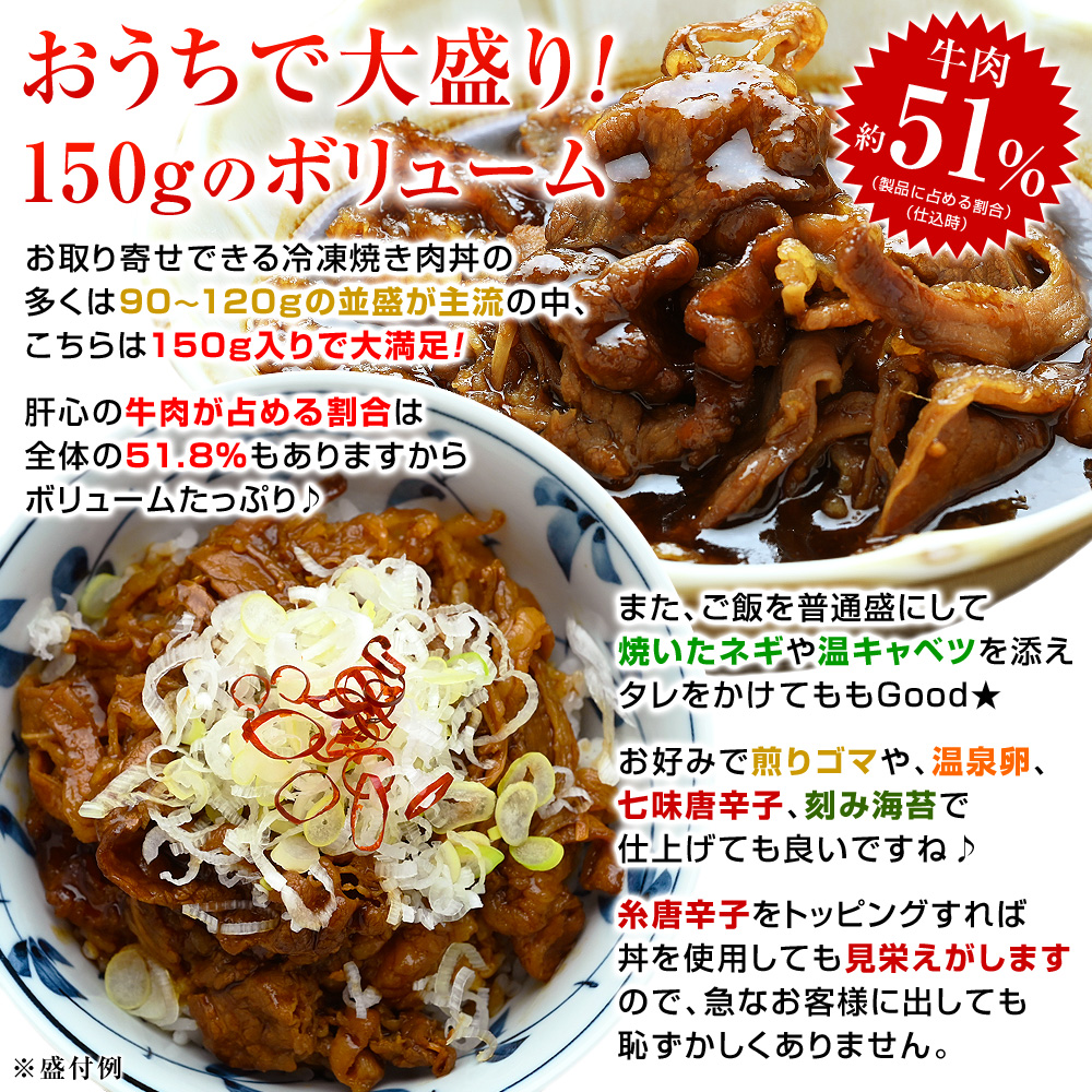 お取り寄せできる冷凍焼き肉丼の多くは90〜120gの並盛が主流の中、こちらは150g入りで大満足！肝心の牛肉が占める割合は全体の51.8％もありますからボリュームたっぷり♪タレは濃い目なので、大盛りご飯にのせても最後まで楽しめます。また、ご飯を普通盛にして焼いたネギや温キャベツを添えタレをかけてももGood！お好みで煎りゴマや、温泉卵、七味唐辛子、刻み海苔で仕上げても良いですね♪糸唐辛子をトッピングすれば丼を使用しても見栄えがしますので、急なお客様に出しても恥ずかしくありません。