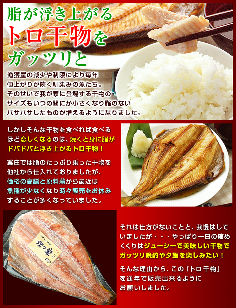 脂が浮き上がるトロ干物をガッツリと！漁獲量の減少や制限により毎年値上がりが続く馴染みの魚たち。そのせいで我が家に登場する干物のサイズもいつの間にか小さくなり脂のないパサパサしたものが増えるようになりました。しかしそんな干物を食べれば食べるほど恋しくなるのは、焼くと身に脂がドバドバと浮き上がるトロ干物！釜庄では脂のたっぷり乗った干物を他社から仕入れておりましたが、価格の高騰と原料薄から最近は魚種が少なくなり時々販売をお休みすることが多くなっていました。それは仕方がないことと、我慢はしていましたが・・・やっぱり一日の締めくくりはジューシーで美味しい干物でガッツリ晩酌や夕飯を楽しみたい！それは仕方がないことと、我慢はしていましたが・・・やっぱり一日の締めくくりはジューシーで美味しい干物でガッツリ晩酌や夕飯を楽しみたい！そんな理由から、この『トロ干物』を通年で販売出来るようにお願いしました。