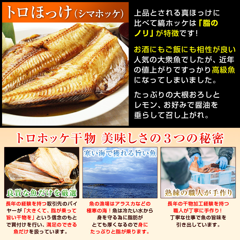 トロほっけ（シマホッケ）は、上品とされる真ほっけに比べて、縞ホッケは「脂のノリ」が特徴です！お酒にもご飯にも相性が良い人気の大衆魚でしたが、近年の値上がりですっかり高級魚になってしまいました。たっぷりの大根おろしとレモン、お好みで醤油を垂らして召し上がれ。【良質な魚だけを厳選】長年の経験を持つ取引先のバイヤーが「大きくて、脂が乗って、旨い干物を」という信念のもとで買付けを行い、満足のできる魚だけを扱っています。【寒い海で獲れる旨い魚】魚の漁場はアラスカなどの極寒の海！魚は冷たい水から身を守るために脂肪がとても厚くなるので身にたっぷりと脂が乗ります。【熟練の職人が手作り】長年の干物加工経験を持つ職人が丁寧に手作り！丁寧な仕事で魚の旨味を引き出しています。
