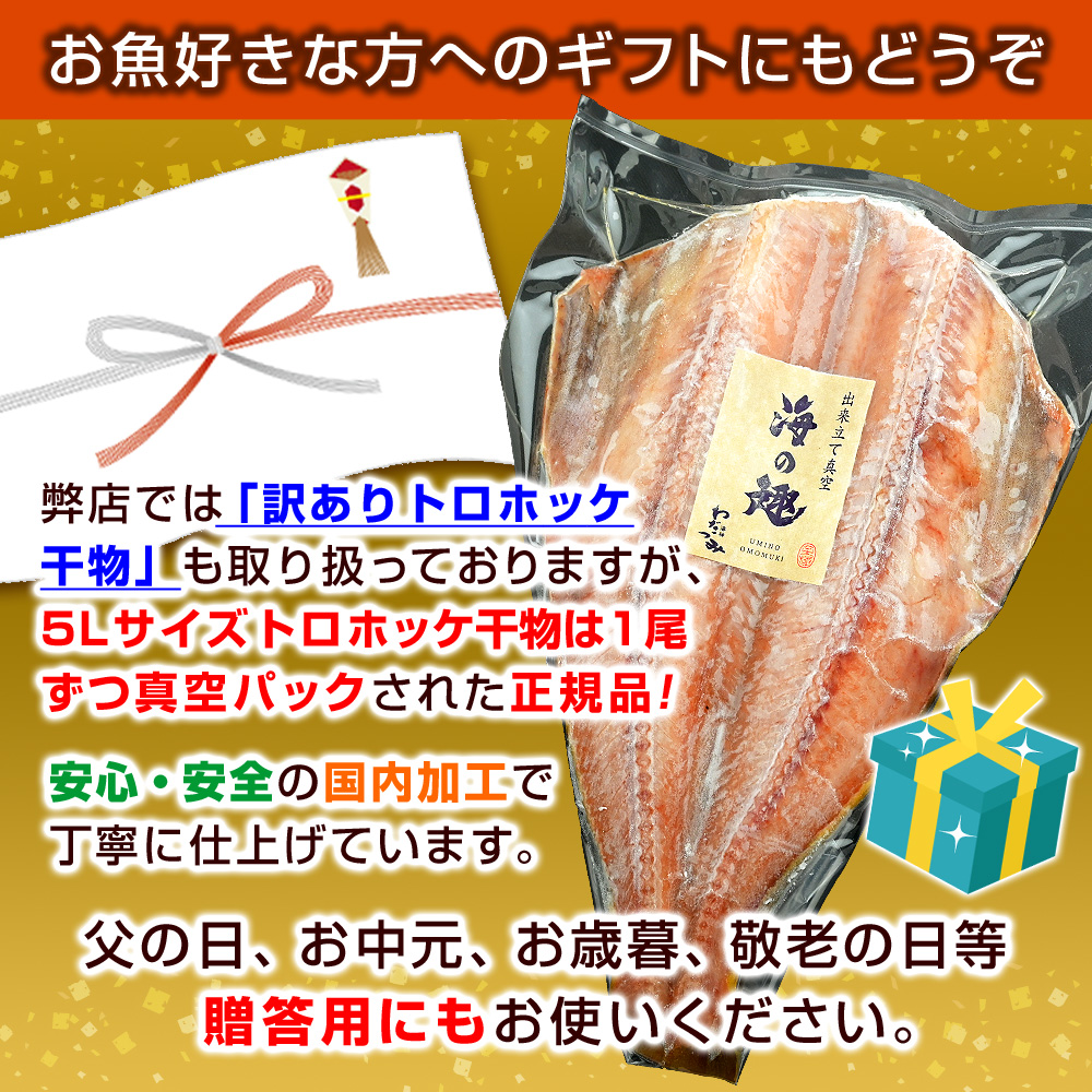 お魚好きな方へのギフトにもどうぞ！弊店では「訳ありトロホッケ干物」も取り扱っておりますが、5Lサイズトロホッケ干物は1尾ずつ真空パックされた正規品！安心・安全の国内加工で丁寧に仕上げています。父の日、お中元、お歳暮、敬老の日等贈答用にもお使いください。