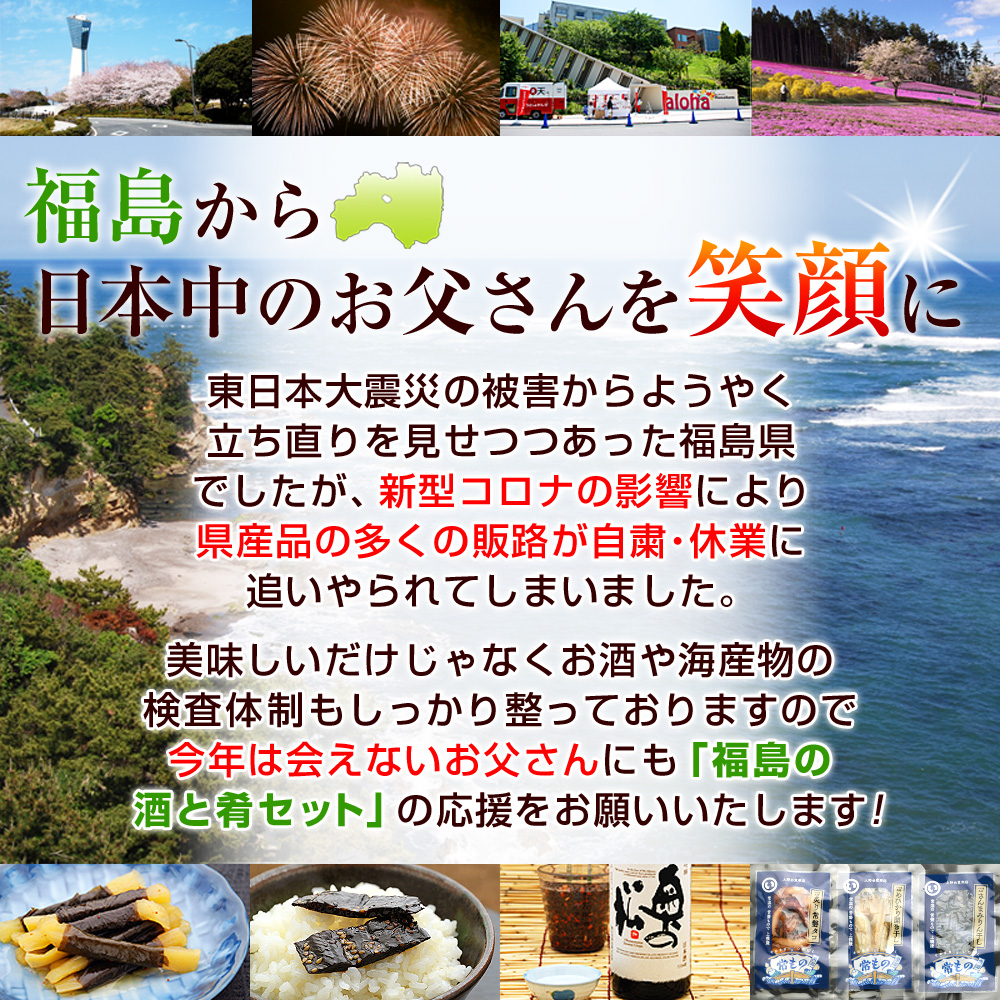 【福島から日本中のお父さんを笑顔に】東日本大震災の被害からようやく立ち直りを見せつつあった福島県でしたが、新型コロナの影響により県産品の多くの販路が自粛・休業に追いやられてしまいました。美味しいだけじゃなくお酒や海産物の検査体制もしっかり整っておりますので今年は会えないお父さんにも「福島の酒と肴セット」の応援をお願いいたします！