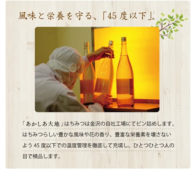 風味と栄養を守る、「45度以下」。「あかしあ大地」はちみつは金沢の自社工場にてビン詰めします。はちみつらしい豊かな風味や花の香り、豊富な栄養素を壊さないよう45度以下での温度管理を徹底して充填し、ひとつひとつ人の目で検品します。