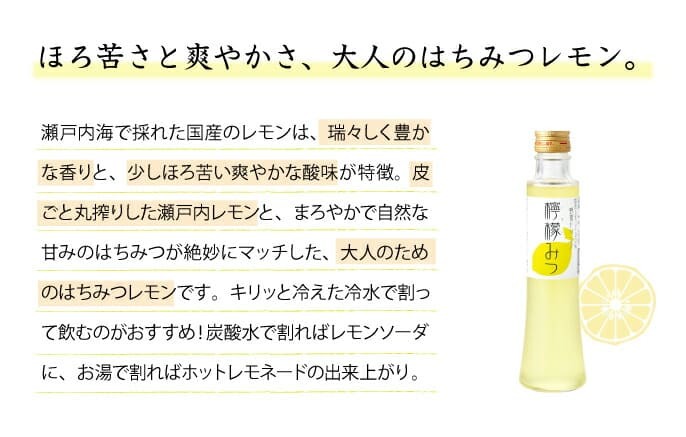 ほろ苦さと爽やかさ、大人のはちみつレモン　瀬戸内海で採れた国産のレモンは、瑞々しく豊かな香りと、少しほろ苦い爽やかな酸味が特徴。皮ごと丸搾りした瀬戸内レモンと、まろやかで自然な甘みのはちみつが絶妙にマッチした、大人のためのはちみつレモンです。キリッと冷えた冷水で割って飲むのがおすすめ！炭酸水で割ればレモンソーダに、お湯で割ればホットレモネードの出来上がり。