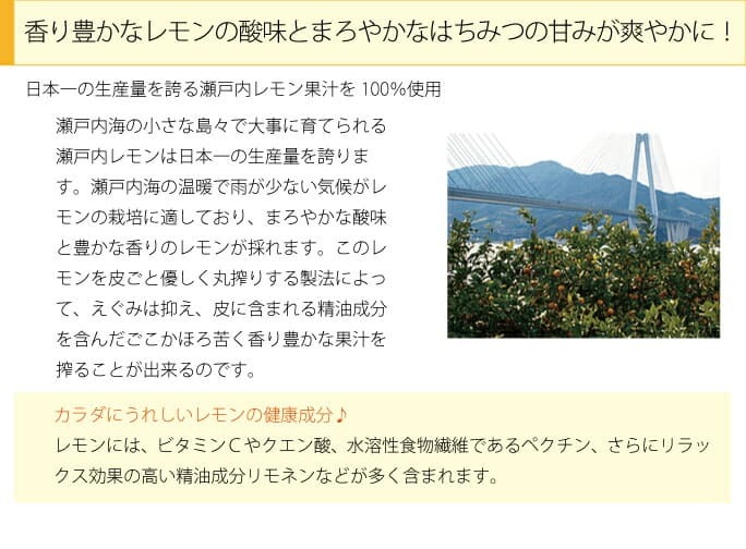 香り豊かなレモンの酸味とまろやかなはちみつの甘みが爽やかに！日本一の生産量を誇る瀬戸内レモン果汁100％使用　瀬戸内海の小さな島々で大事に育てられる瀬戸内海の小さな島々で大事に育てられる瀬戸内レモンは日本一の生産量を誇ります。瀬戸内海の温暖で雨が少ない気候がレモンの栽培に適しており、まろやかな酸味と豊かな香りのレモンが採れます。このレモンを皮ごと優しく丸搾りする製法によって、えぐみは抑え、皮に含まれる精油成分を含んだごこかほろ苦く香り豊かな果汁を搾ることが出来るのです。カラダにうれしいレモンの健康成分♪レモンには、ビタミンＣやクエン酸、水溶性食物繊維であるペクチン、さらにリラックス効果の高い精油成分リモネンなどが多く含まれます。