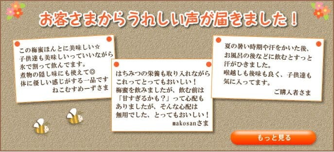 お客様からうれしい声が届きました！この梅みつほんとに美味しい　子供達も美味しいっていいながら氷で割って飲んでます。煮物の隠し味にも使えて◎体に優しい感じがする一品です　ねこむすめーずさま　はちみつの栄養も取り入れながらこれってとってもおいしい！梅みつを飲みましたが、飲む前は「甘すぎるかも？」って心配もありましたが、そんな心配は無用でした、とってもおいしい！makosanさま　夏の暑い時期や汗をかいた後、お風呂の後などに飲むとすっと汗がひきました。喉越しも後味も良く、子供達も気に入ってます。ご購入者さま