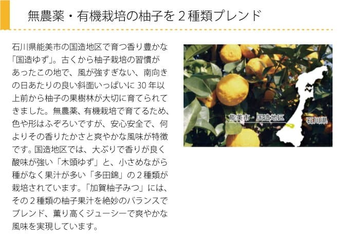 無農薬・有機栽培の柚子を２種類プレンド　石川県能美市の国造地区で育つ香り豊かな「国造ゆず」。古くから柚子栽培の習慣があったこの地で、風が強すぎない、南向きの日あたりの良い斜面いっぱいに30年以上前から柚子の果樹林が大切に育てられてきました。無農薬、有機栽培で育てるため、色や形はふぞろいですが、安心安全で、何よりその香りたかさと爽やかな風味が特徴です。 国造地区では、大ぶりで香りが良く酸味が強い「木頭ゆず」と、小さめながら種がなく果汁が多い「多田錦」の２種類が栽培されています。「加賀柚子みつ」には、その２種類の柚子果汁を絶妙のバランスでブレンド、薫り高くジューシーで爽やかな風味を実現しています。