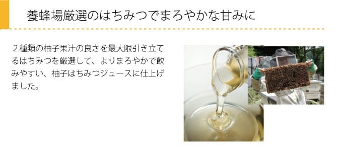 養蜂場厳選のはちみつでまろやかな甘みに　２種類の柚子果汁の良さを最大限引き立てるはちみつを厳選して、よりまろやかで飲みやすい、柚子はちみつジュースに仕上げました。