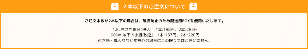 【２本未満のご注文について】ご注文本数が2本未満の場合は、破損防止のため配送用BOXを使用いたします。1.8Lを含む場合(税込)　1本:188円、2本:283円、900ml以下の小瓶(税込)　1本:157円、2本:220円※木箱・甕入りなど規格外の場合はこの限りではございません。