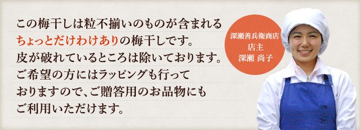 この梅干しは粒不揃いのものが含まれるちょっとだけわけありの梅干しです。皮が破れているところは除いております。ご希望の方にはラッピングも行っておりますので、ご贈答用のお品物にもご利用いただけます。