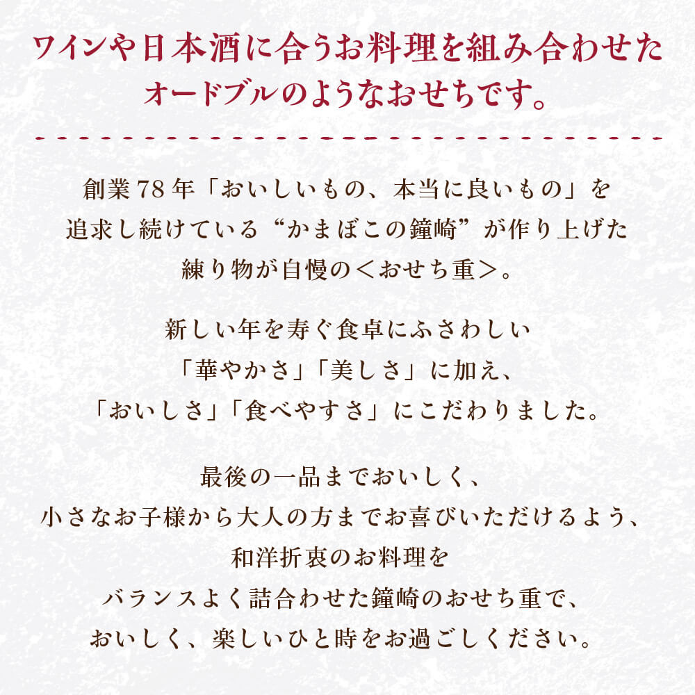 創業77年「おいしいもの、本当に良いもの」を追求し続けている“かまぼこの鐘崎”が作り上げたおいしくて体にやさしい＜おせち重＞。新しい年を寿ぐ食卓にふさわしい「華やかさ」「美しさ」に加え、「おいしさ」「食べやすさ」にこだわりました。