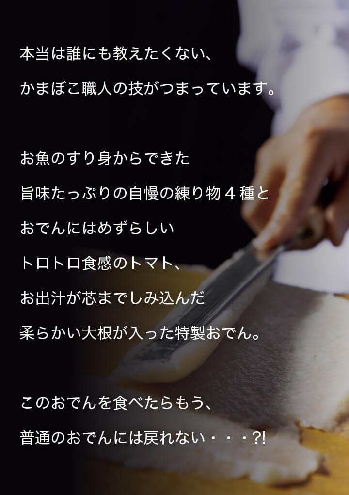 本当は誰にも教えたくない、かまぼこ職人の技がつまっています。お魚のすり身からできた旨味たっぷりの自慢の練り物4種とおでんにはめずらしいトロトロ食感のトマト、お出汁が芯までしみ込んだ柔らかい大根が入った特製おでん。このおでんを食べたらもう、普通のおでんには戻れない・・・?!
