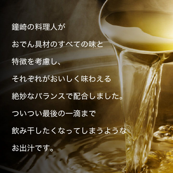 鐘崎の料理人がおでん具材のすべての味と特徴を考慮し、それぞれがおいしく味わえる絶妙なバランスで配合しました。ついつい最後の一滴まで飲み干したくなってしまうようなお出汁です。