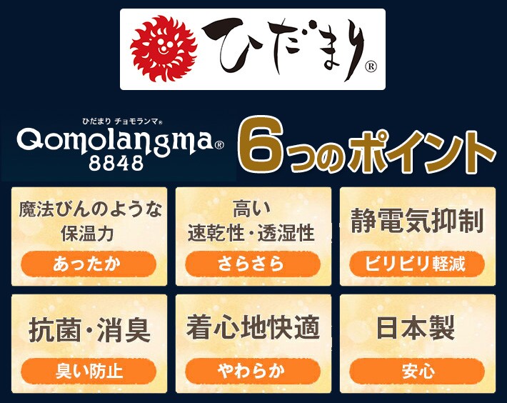 ひだまり チョモランマ Qomolangma8848　6つのポイント 魔法びんのような保温力「あったか」 高い速乾性・透湿性「さらさら」 静電気抑制「ビリビリ軽減」 抗菌・消臭「臭い防止」 着心地快適「やわらか」 日本製「安心」