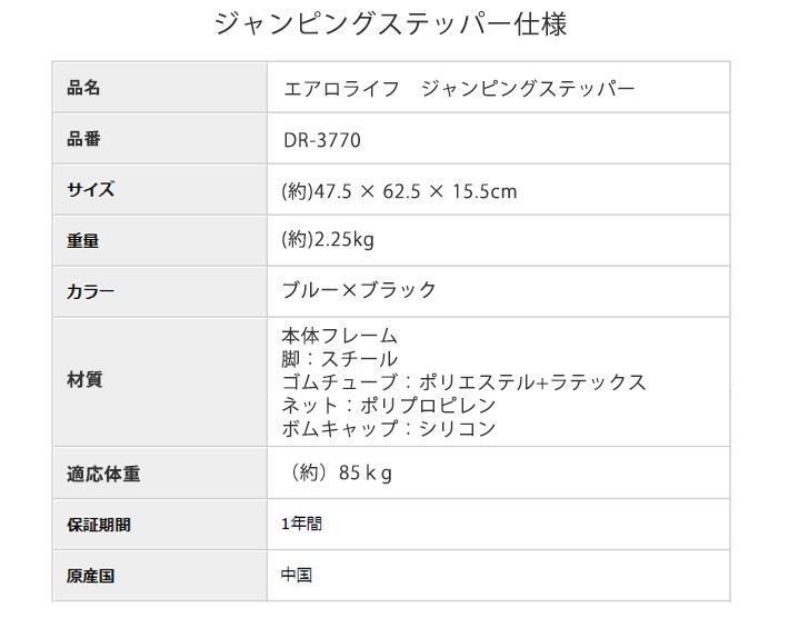 ジャンピングステッパー dr-3370 仕様　品名 エアロライフ　ジャンピングステッパー　品番 DR-3770　サイズ （約）47.5×62.5×15.5cm　重量 （約）2.25kg　カラー ブルー×ブラック　素材 【本体フレーム】脚：スチール ゴムチューブ：ポリエステル+ラテックス ネット：ポリプロピレン ゴムキャップ：シリコン　適応体重 （約）85kg　保証期間 1年間　原産国 中国