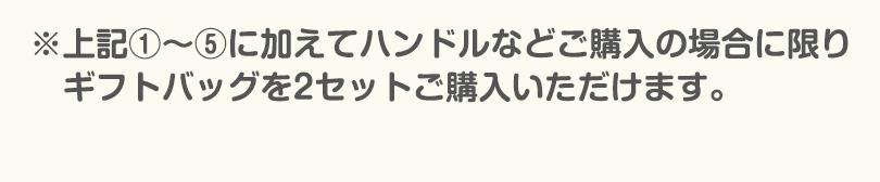 上記1〜5に加えてハンドルなどをご購入の場合に限りギフトバッグを2セットご購入いただけます。