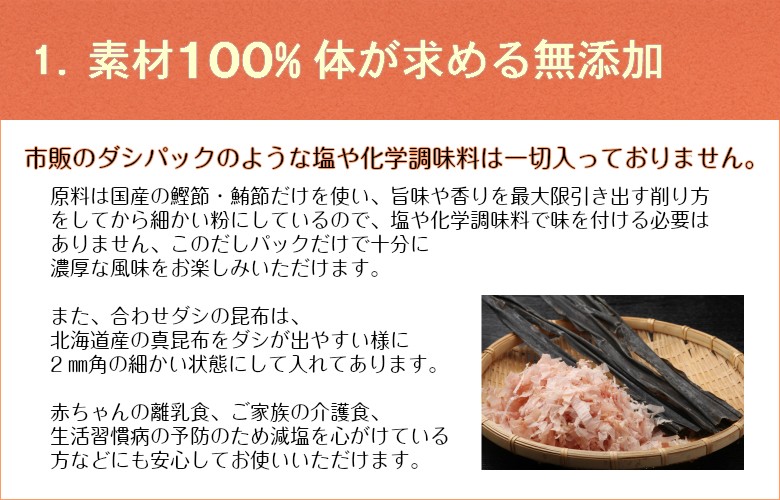 1.素材100%　体が求める無添加　市販のダシパックのような塩や化学調味料は一切入っておりません。原料は国産の鰹節・昆布だけを使い、旨味や香りを最大限引き出す削り方をしてから細かい粉にしているので、塩や化学調味料で味を付ける必要はありません、このだしパックだけで十分に濃厚な風味をお楽しみいただけます。また、合わせダシの昆布は、北海道産の昆布をダシが出やすい様に2ミリ角の細かい状態にして入れてあります。赤ちゃんの離乳食、ご家族の介護食、生活習慣病の予防のため減塩を心がけている方などにも安心してお使いいただけます。