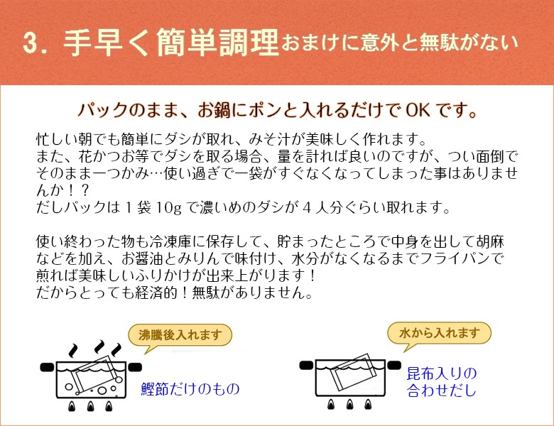 3.手早く簡単調理 おまけに意外と無駄がない　　パックのまま、お鍋にポンと入れるだけでOKです！忙しい朝でも簡単にダシが取れ、みそ汁が美味しく作れます。また、花かつお等でダシを取る場合、量を計れば良いのですが、つい面倒でそのまま一つかみ…使い過ぎで一袋がすぐなくなってしまった事はありませんか！？　だしパックは1袋10gで濃いめのダシが4人分ぐらい取れます。使い終わった物も冷凍庫に保存して、貯まったところで中身を出して胡麻などを加え、お醤油とみりんで味付け、水分がなくなるまでフライパンで煎れば美味しいふりかけが出来上がります！だからとっても経済的！無駄がありません。