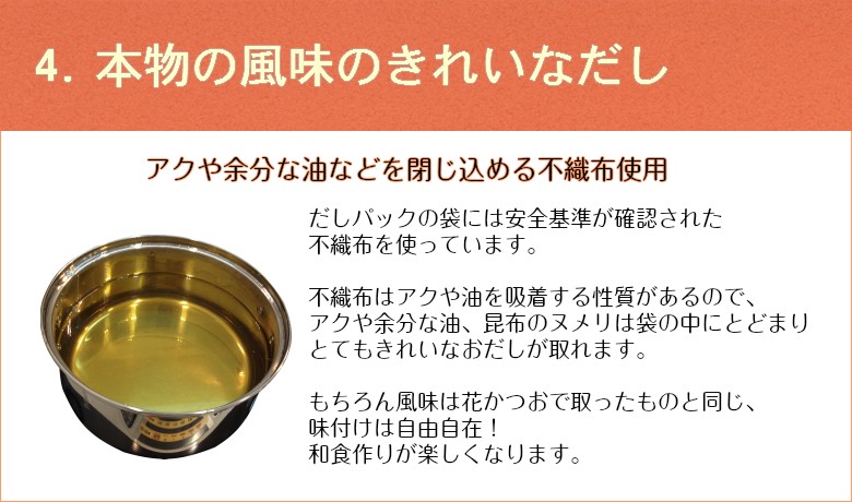 4.本物の風味のきれいなだし　アクや余分な油などを閉じ込める不織布使用だしパックの袋には安全基準が確認された不織布を使っています。不織布はアクや油を吸着する性質があるので、アクや余分な油、昆布のヌメリは袋の中にとどまりとてもきれいなおだしが取れます。もちろん風味は花かつおで取ったものと同じ、味付けは自由自在！和食作りが楽しくなります。