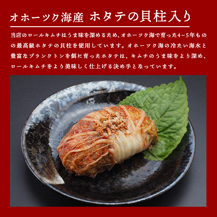 当店の椎茸ロールキムチには、大根、しいたけ、松の実、せり、さつま芋、ひまわりの種、かぼちゃの種、などを白菜で包み込んでおり、さらにオホーツク海産のホタテの貝柱も使用しています。オホーツク海の冷たい海水と、豊富なプランクトンを餌に育ったホタテは、ロールキムチのうま味をより深めます。