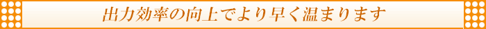 出力効率の向上でより早く温まります